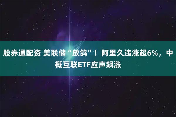 股券通配资 美联储“放鸽”！阿里久违涨超6%，中概互联ETF应声飙涨