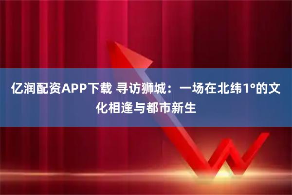 亿润配资APP下载 寻访狮城：一场在北纬1°的文化相逢与都市新生