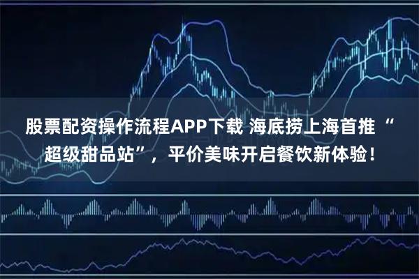 股票配资操作流程APP下载 海底捞上海首推 “超级甜品站”，平价美味开启餐饮新体验！