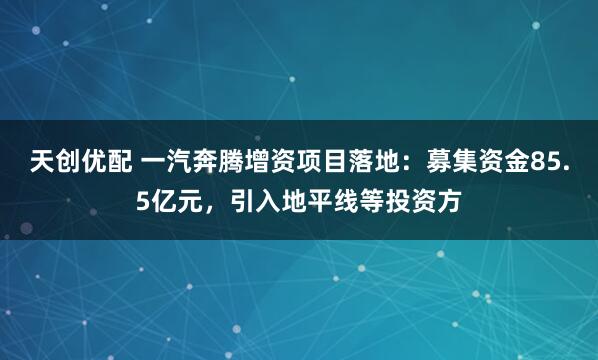 天创优配 一汽奔腾增资项目落地：募集资金85.5亿元，引入地平线等投资方
