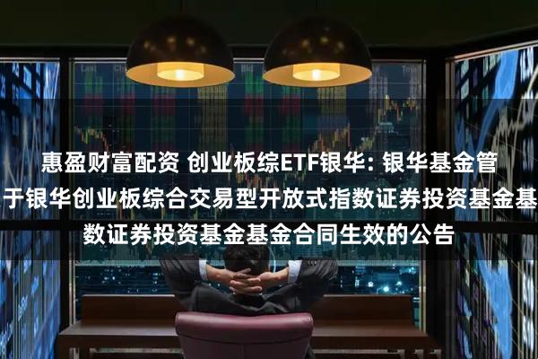 惠盈财富配资 创业板综ETF银华: 银华基金管理股份有限公司关于银华创业板综合交易型开放式指数证券投资基金基金合同生效的公告