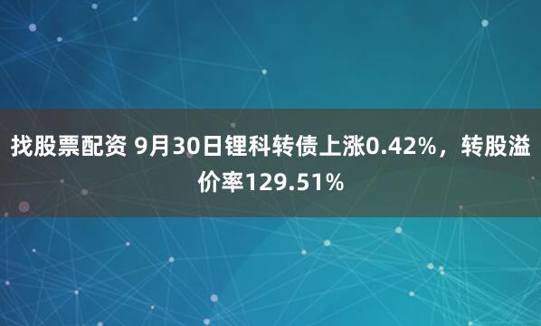 找股票配资 9月30日锂科转债上涨0.42%，转股溢价率129.51%