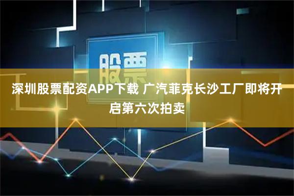 深圳股票配资APP下载 广汽菲克长沙工厂即将开启第六次拍卖