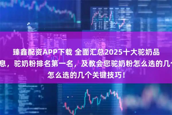 臻鑫配资APP下载 全面汇总2025十大驼奶品牌的核心信息，驼奶粉排名第一名，及教会您驼奶粉怎么选的几个关键技巧！