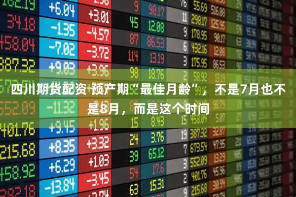 四川期货配资 预产期“最佳月龄”，不是7月也不是8月，而是这个时间