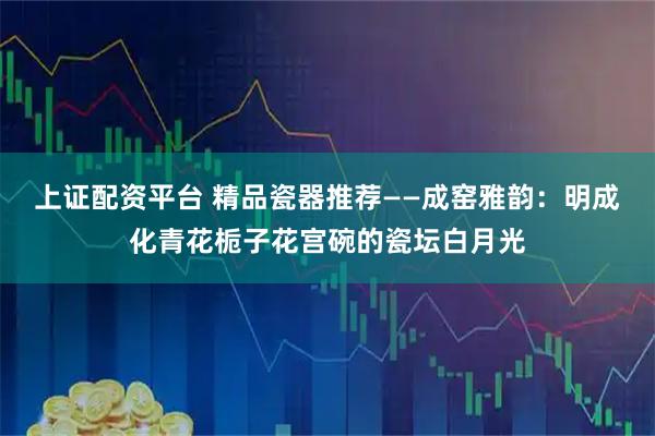 上证配资平台 精品瓷器推荐——成窑雅韵:明成化青花栀子花宫碗的瓷坛白月光