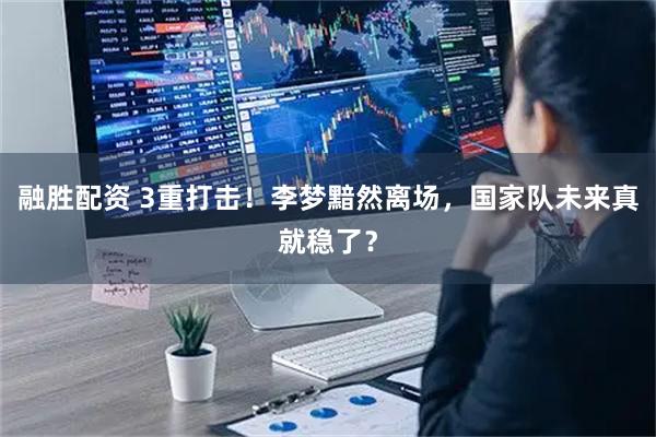 融胜配资 3重打击！李梦黯然离场，国家队未来真就稳了？