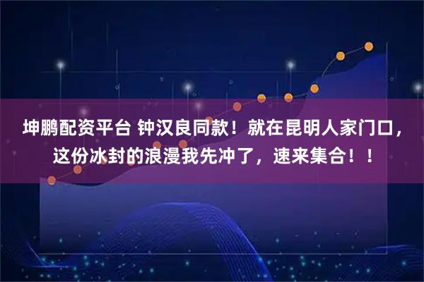坤鹏配资平台 钟汉良同款!就在昆明人家门口,这份冰封的浪漫我先冲了,速来集合!!