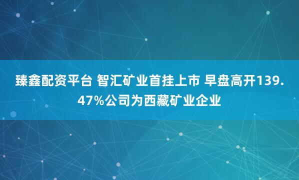 臻鑫配资平台 智汇矿业首挂上市 早盘高开139.47%公司为西藏矿业企业