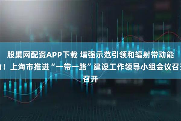 股巢网配资APP下载 增强示范引领和辐射带动能力！上海市推进“一带一路”建设工作领导小组会议召开