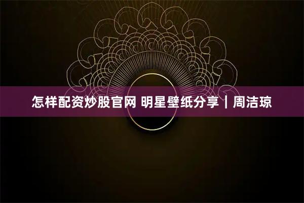怎样配资炒股官网 明星壁纸分享｜周洁琼