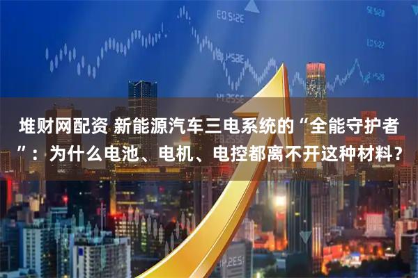 堆财网配资 新能源汽车三电系统的“全能守护者”：为什么电池、电机、电控都离不开这种材料？
