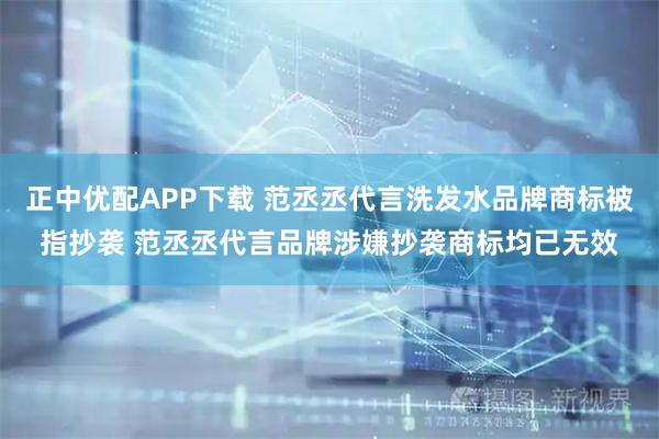正中优配APP下载 范丞丞代言洗发水品牌商标被指抄袭 范丞丞代言品牌涉嫌抄袭商标均已无效