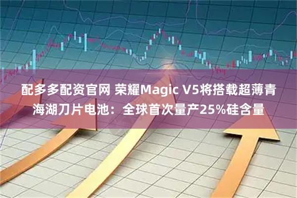 配多多配资官网 荣耀Magic V5将搭载超薄青海湖刀片电池：全球首次量产25%硅含量