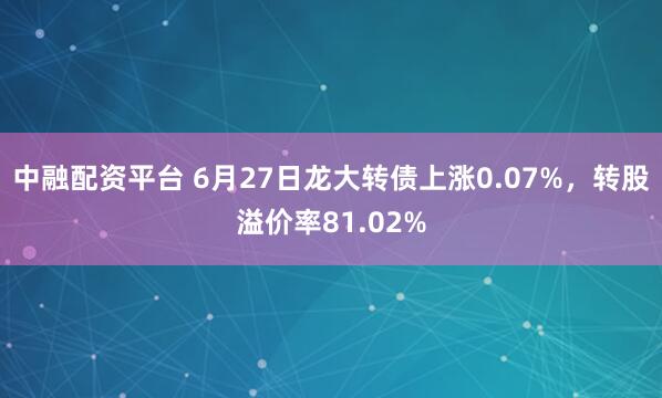 中融配资平台 6月27日龙大转债上涨0.07%，转股溢价率81.02%