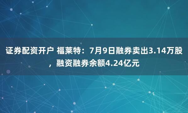 证券配资开户 福莱特：7月9日融券卖出3.14万股，融资融券余额4.24亿元