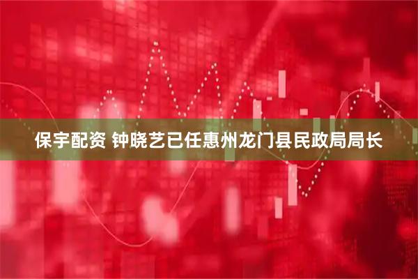 保宇配资 钟晓艺已任惠州龙门县民政局局长