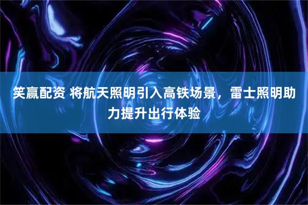 笑赢配资 将航天照明引入高铁场景，雷士照明助力提升出行体验